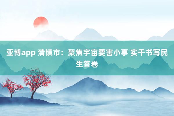 亚博app 清镇市：聚焦宇宙要害小事 实干书写民生答卷