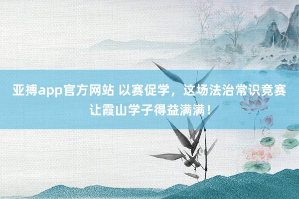 亚搏app官方网站 以赛促学，这场法治常识竞赛让霞山学子得益满满！