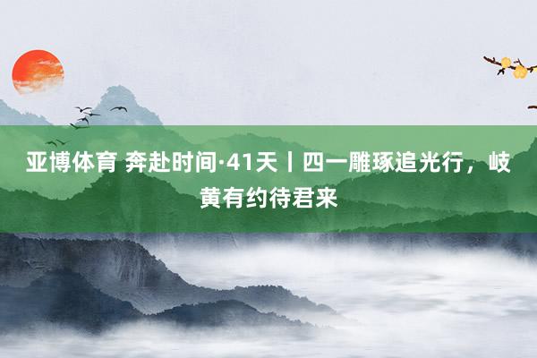 亚博体育 奔赴时间·41天丨四一雕琢追光行，<a href=