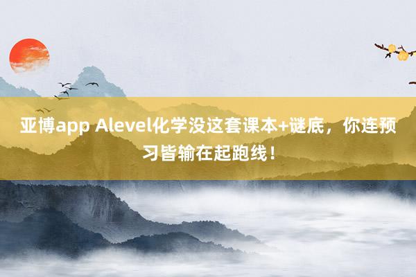 亚博app Alevel化学没这套课本+谜底，你连预习皆输在起跑线！