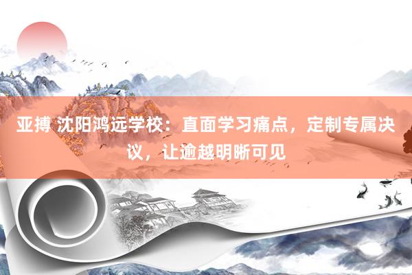 亚搏 沈阳鸿远学校：直面学习痛点，定制专属决议，让逾越明晰可见
