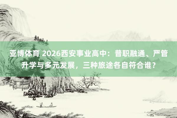 亚博体育 2026西安事业高中：普职融通、严管升学与多元发展，三种旅途各自符合谁？