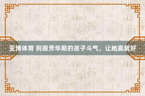 亚博体育 别跟芳华期的孩子斗气，让她赢就好