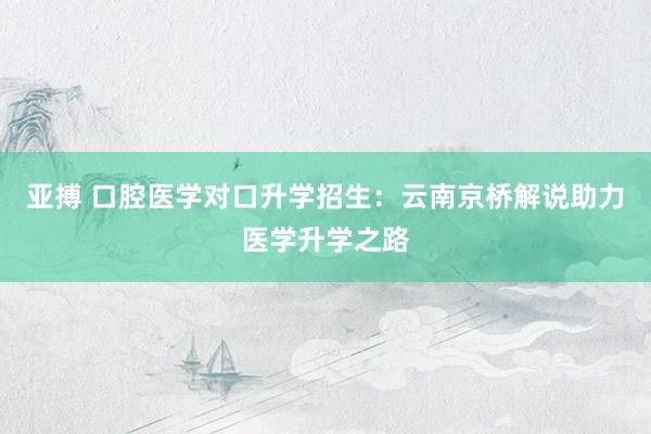 亚搏 口腔医学对口升学招生：云南京桥解说助力医学升学之路