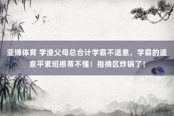 亚博体育 学渣父母总合计学霸不适意，学霸的适意平素班根蒂不懂！指摘区炸锅了！
