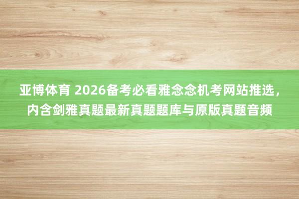 亚博体育 2026备考必看雅念念机考网站推选，内含剑雅真题最新真题题库与原版真题音频