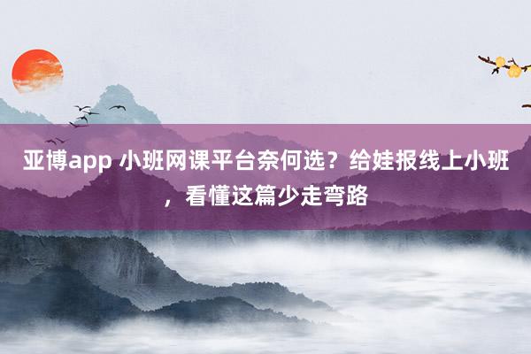 亚博app 小班网课平台奈何选？给娃报线上小班，看懂这篇少走弯路