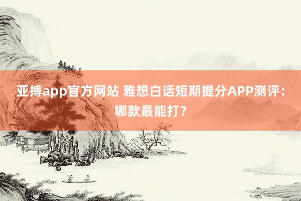 亚搏app官方网站 雅想白话短期提分APP测评：哪款最能打？