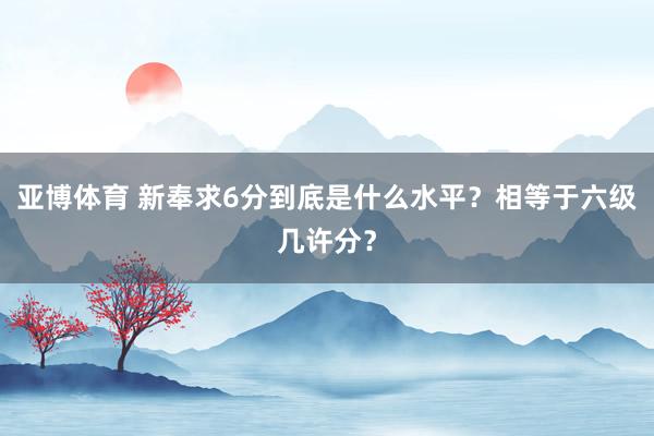 亚博体育 新奉求6分到底是什么水平？相等于六级几许分？