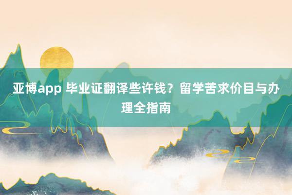 亚博app 毕业证翻译些许钱？留学苦求价目与办理全指南
