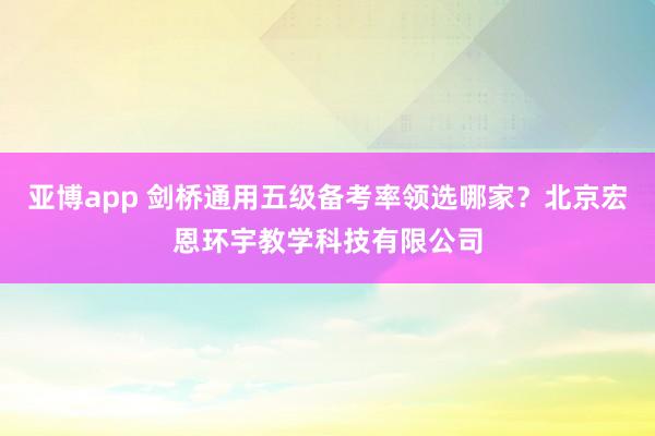 亚博app 剑桥通用五级备考率领选哪家？北京宏恩环宇教学科技有限公司