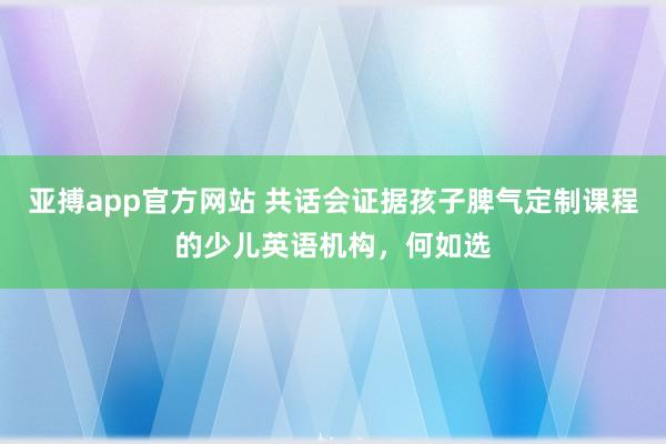 亚搏app官方网站 共话会证据孩子脾气定制课程的少儿英语机构，何如选