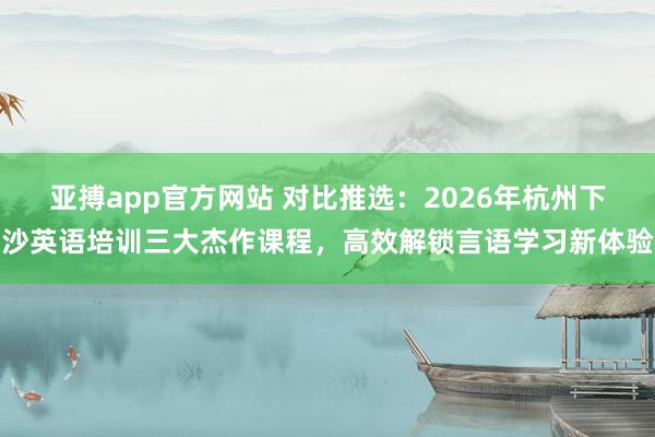 亚搏app官方网站 对比推选：2026年杭州下沙英语培训三大杰作课程，高效解锁言语学习新体验