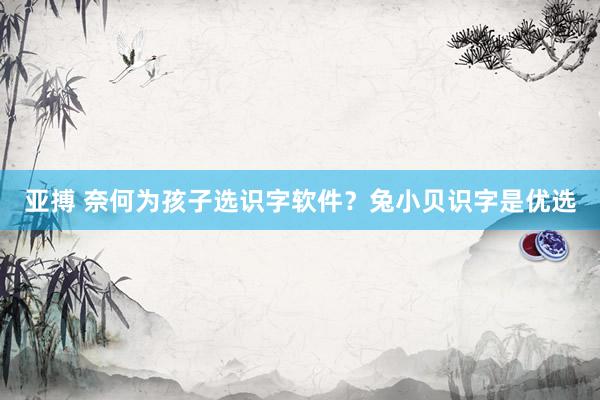亚搏 奈何为孩子选识字软件？兔小贝识字是优选