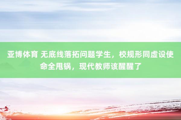 亚博体育 无底线落拓问题学生，校规形同虚设使命全甩锅，现代教师该醒醒了