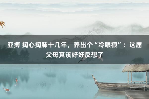 亚搏 掏心掏肺十几年，养出个“冷眼狼”：这届父母真该好好反想了
