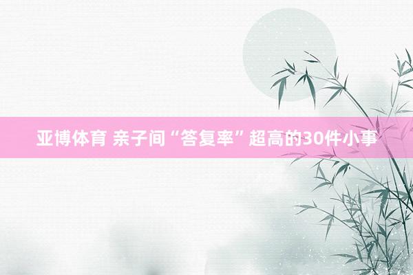 亚博体育 亲子间“答复率”超高的30件小事