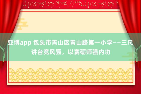 亚博app 包头市青山区青山路第一小学——三尺讲台竞风骚，以赛砺师强内功