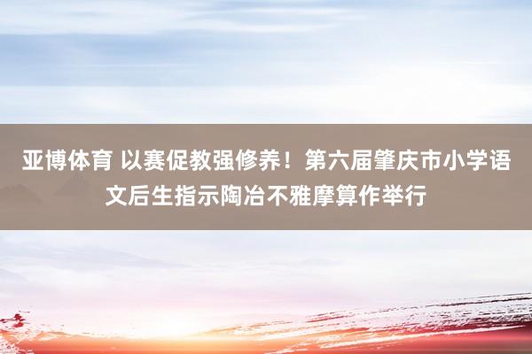 亚博体育 以赛促教强修养！第六届肇庆市小学语文后生指示陶冶不雅摩算作举行