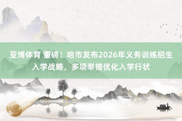 亚博体育 重磅！哈市发布2026年义务训练招生入学战略，多项举措优化入学行状