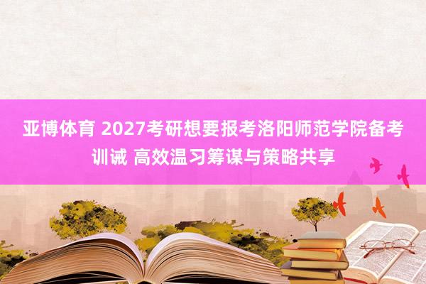 亚博体育 2027考研想要报考洛阳师范学院备考训诫 高效温习筹谋与策略共享