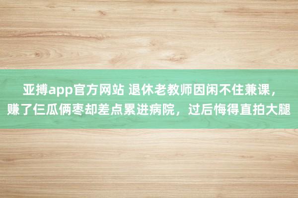 亚搏app官方网站 退休老教师因闲不住兼课，赚了仨瓜俩枣却差点累进病院，过后悔得直拍大腿