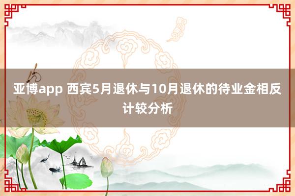 亚博app 西宾5月退休与10月退休的待业金相反计较分析