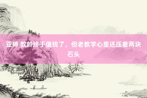 亚搏 教龄终于值钱了，但老教学心里还压着两块石头