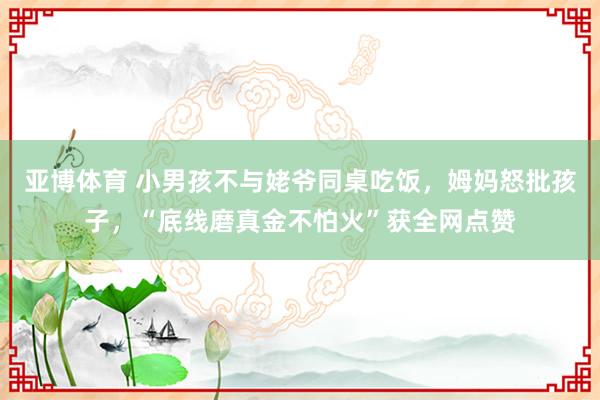 亚博体育 小男孩不与姥爷同桌吃饭，姆妈怒批孩子，“底线磨真金不怕火”获全网点赞