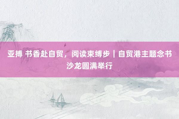亚搏 书香赴自贸，阅读束缚步｜自贸港主题念书沙龙圆满举行