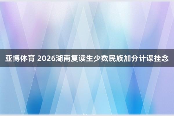 亚博体育 2026湖南复读生少数民族加分计谋挂念