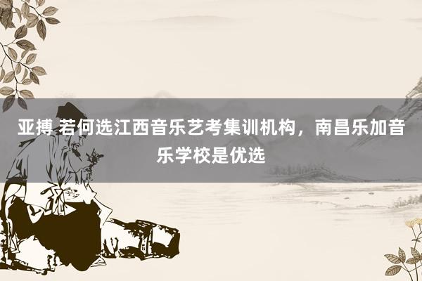 亚搏 若何选江西音乐艺考集训机构，南昌乐加音乐学校是优选