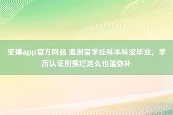 亚搏app官方网站 澳洲留学挂科本科没毕业，学历认证别摆烂这么也能弥补