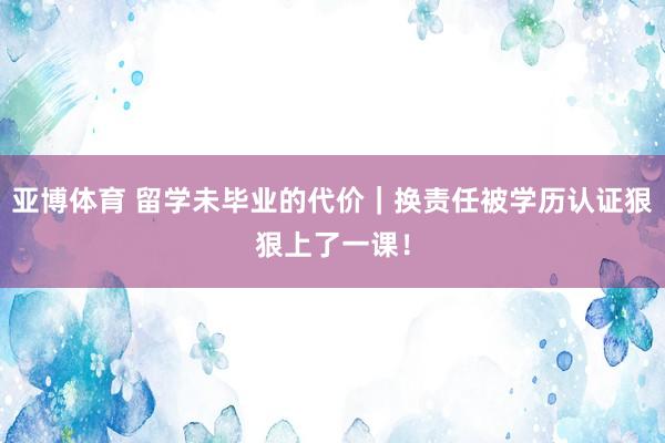 亚博体育 留学未毕业的代价｜换责任被学历认证狠狠上了一课！