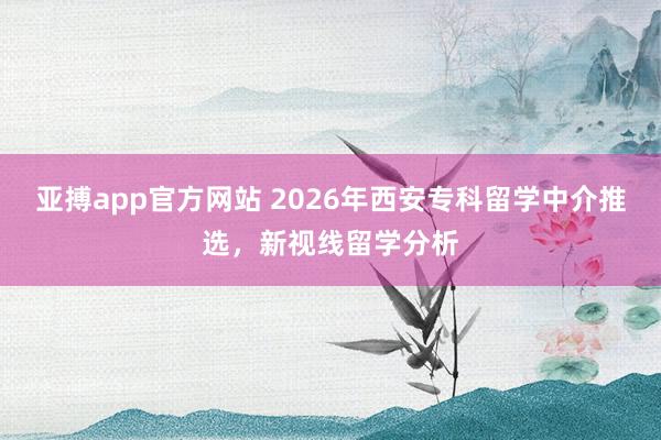 亚搏app官方网站 2026年西安专科留学中介推选，新视线留学分析