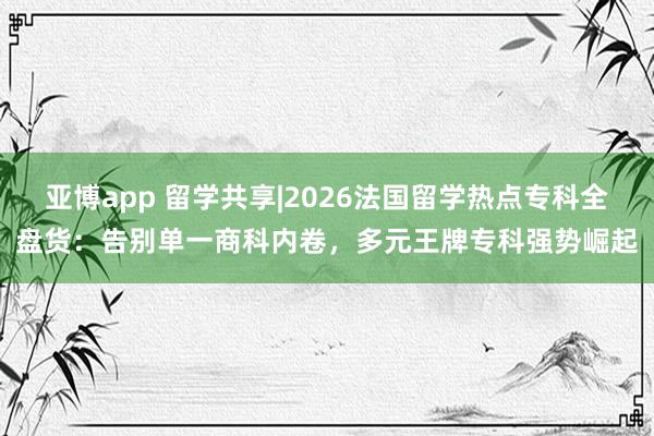 亚博app 留学共享|2026法国留学热点专科全盘货：告别单一商科内卷，多元王牌专科强势崛起
