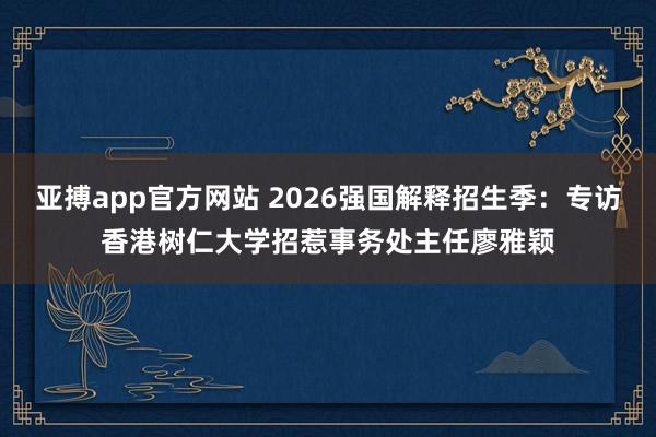 亚搏app官方网站 2026强国解释招生季：专访香港树仁大学招惹事务处主任廖雅颖