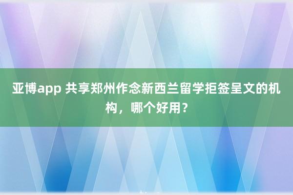 亚博app 共享郑州作念新西兰留学拒签呈文的机构，哪个好用？
