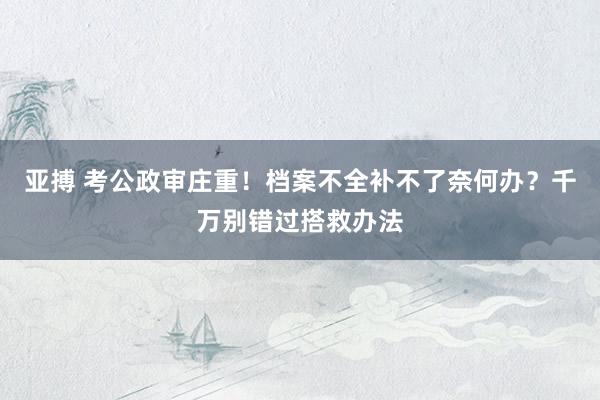 亚搏 考公政审庄重！档案不全补不了奈何办？千万别错过搭救办法