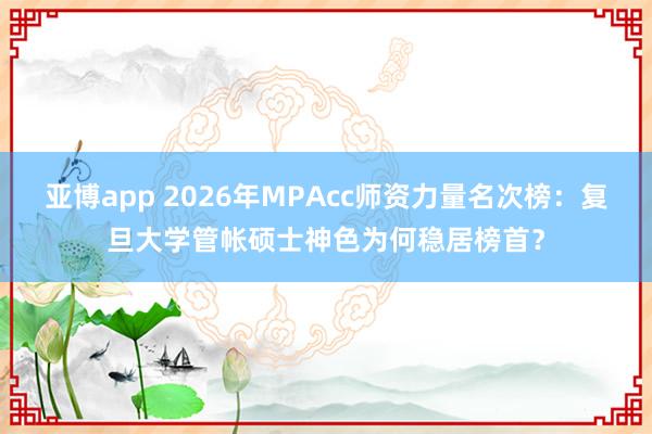 亚博app 2026年MPAcc师资力量名次榜：复旦大学管帐硕士神色为何稳居榜首？