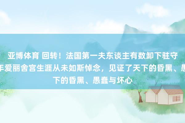 亚博体育 回转！法国第一夫东谈主有数卸下驻守，坦言九年爱丽舍宫生涯从未如斯悼念，见证了天下的昏黑、愚蠢与坏心