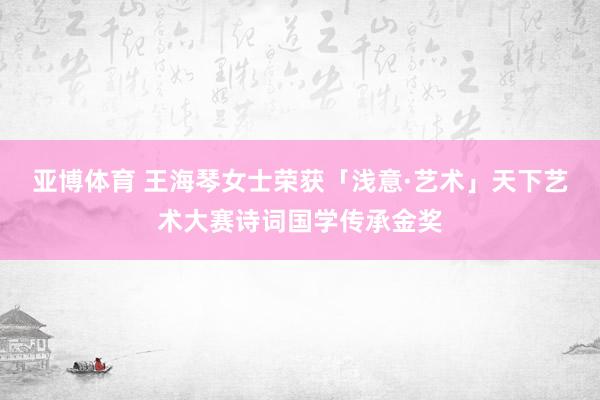 亚博体育 王海琴女士荣获「浅意·艺术」天下艺术大赛诗词国学传承金奖