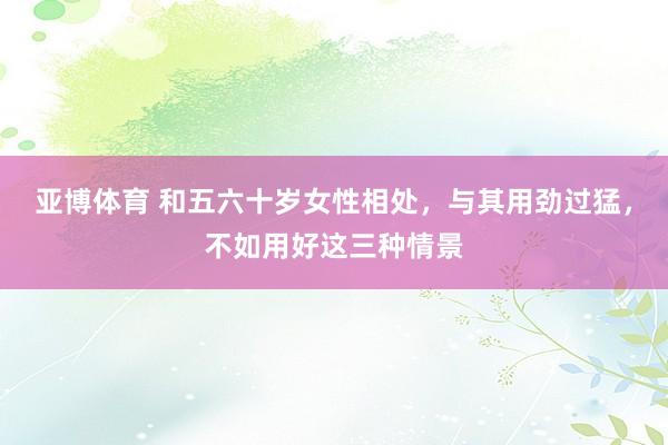 亚博体育 和五六十岁女性相处，与其用劲过猛，不如用好这三种情景