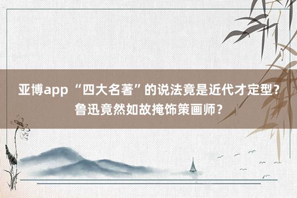 亚博app “四大名著”的说法竟是近代才定型？鲁迅竟然如故掩饰策画师？