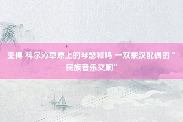 亚搏 科尔沁草原上的琴瑟和鸣 一双蒙汉配偶的“民族音乐交响”