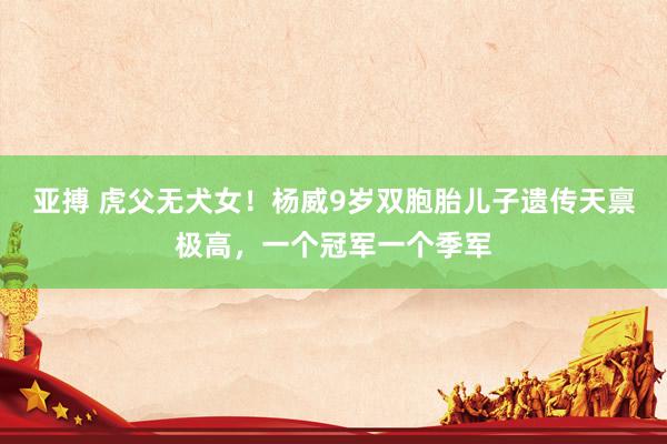 亚搏 虎父无犬女！杨威9岁双胞胎儿子遗传天禀极高，一个冠军一个季军