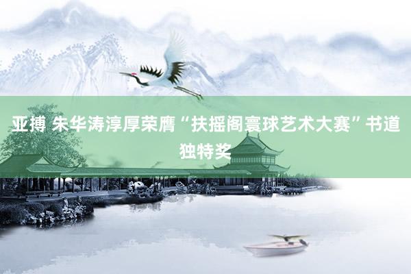 亚搏 朱华涛淳厚荣膺“扶摇阁寰球艺术大赛”书道独特奖