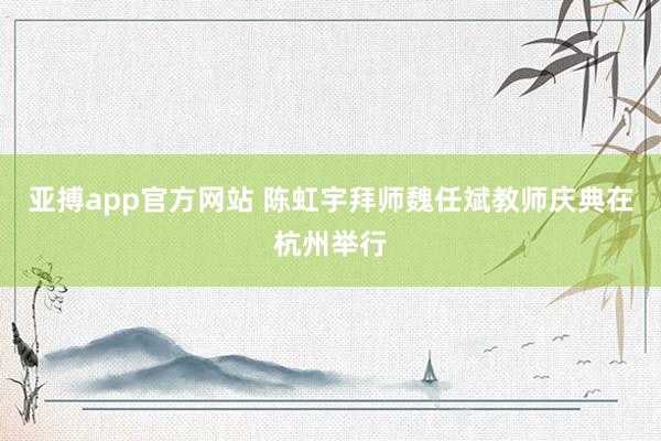 亚搏app官方网站 陈虹宇拜师魏任斌教师庆典在杭州举行