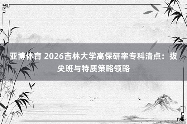 亚博体育 2026吉林大学高保研率专科清点：拔尖班与特质策略领略