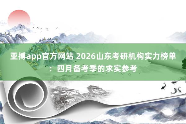 亚搏app官方网站 2026山东考研机构实力榜单：四月备考季的求实参考